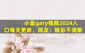 小蓝gary视频2024入口每天更新，网友：精彩不间断